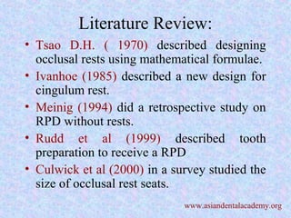 Literature Review:
• Tsao D.H. ( 1970) described designing
occlusal rests using mathematical formulae.
• Ivanhoe (1985) described a new design for
cingulum rest.
• Meinig (1994) did a retrospective study on
RPD without rests.
• Rudd et al (1999) described tooth
preparation to receive a RPD
• Culwick et al (2000) in a survey studied the
size of occlusal rest seats.
www.asiandentalacademy.org
 