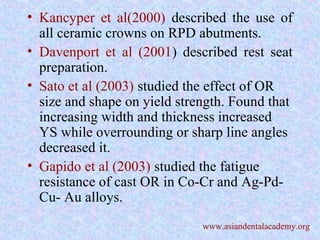 • Kancyper et al(2000) described the use of
all ceramic crowns on RPD abutments.
• Davenport et al (2001) described rest seat
preparation.
• Sato et al (2003) studied the effect of OR
size and shape on yield strength. Found that
increasing width and thickness increased
YS while overrounding or sharp line angles
decreased it.
• Gapido et al (2003) studied the fatigue
resistance of cast OR in Co-Cr and Ag-Pd-
Cu- Au alloys.
www.asiandentalacademy.org
 