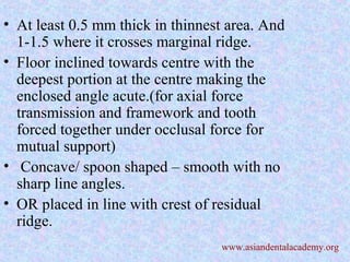 • At least 0.5 mm thick in thinnest area. And
1-1.5 where it crosses marginal ridge.
• Floor inclined towards centre with the
deepest portion at the centre making the
enclosed angle acute.(for axial force
transmission and framework and tooth
forced together under occlusal force for
mutual support)
• Concave/ spoon shaped – smooth with no
sharp line angles.
• OR placed in line with crest of residual
ridge.
www.asiandentalacademy.org
 