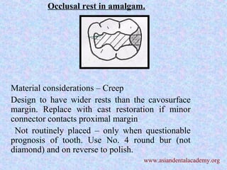 Occlusal rest in amalgam.
Material considerations – Creep
Design to have wider rests than the cavosurface
margin. Replace with cast restoration if minor
connector contacts proximal margin
Not routinely placed – only when questionable
prognosis of tooth. Use No. 4 round bur (not
diamond) and on reverse to polish.
www.asiandentalacademy.org
 