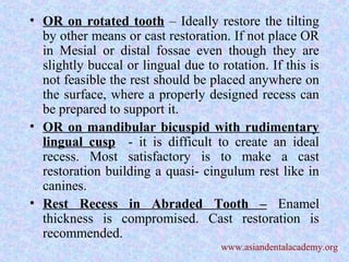 • OR on rotated tooth – Ideally restore the tilting
by other means or cast restoration. If not place OR
in Mesial or distal fossae even though they are
slightly buccal or lingual due to rotation. If this is
not feasible the rest should be placed anywhere on
the surface, where a properly designed recess can
be prepared to support it.
• OR on mandibular bicuspid with rudimentary
lingual cusp - it is difficult to create an ideal
recess. Most satisfactory is to make a cast
restoration building a quasi- cingulum rest like in
canines.
• Rest Recess in Abraded Tooth – Enamel
thickness is compromised. Cast restoration is
recommended.
www.asiandentalacademy.org
 