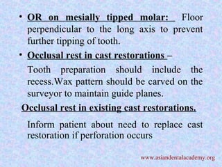 • OR on mesially tipped molar: Floor
perpendicular to the long axis to prevent
further tipping of tooth.
• Occlusal rest in cast restorations –
Tooth preparation should include the
recess.Wax pattern should be carved on the
surveyor to maintain guide planes.
Occlusal rest in existing cast restorations.
Inform patient about need to replace cast
restoration if perforation occurs
www.asiandentalacademy.org
 