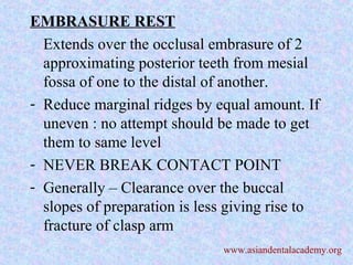 EMBRASURE REST
Extends over the occlusal embrasure of 2
approximating posterior teeth from mesial
fossa of one to the distal of another.
- Reduce marginal ridges by equal amount. If
uneven : no attempt should be made to get
them to same level
- NEVER BREAK CONTACT POINT
- Generally – Clearance over the buccal
slopes of preparation is less giving rise to
fracture of clasp arm
www.asiandentalacademy.org
 
