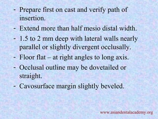 - Prepare first on cast and verify path of
insertion.
- Extend more than half mesio distal width.
- 1.5 to 2 mm deep with lateral walls nearly
parallel or slightly divergent occlusally.
- Floor flat – at right angles to long axis.
- Occlusal outline may be dovetailed or
straight.
- Cavosurface margin slightly beveled.
www.asiandentalacademy.org
 