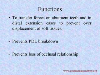 Functions
• To transfer forces on abutment teeth and in
distal extension cases to prevent over
displacement of soft tissues.
- Prevents PDL breakdown
- Prevents loss of occlusal relationship
www.asiandentalacademy.org
 