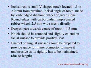• Incisal rest is small V shaped notch located 1.5 to
2.0 mm from proximo-incisal angle of tooth made
by knife edged diamond wheel or green stone.
Round edges with carborundum impregnated
rubber wheel. 2.5 mm wide mesio distally.
• Deepest part towards centre of tooth. –1.5 mm
• Notch should be rounded and slightly extend on
facial surface to provide positive seat.
• Enamel on lingual surface should be prepared to
provide space for minor connector to make it
unobtrusive as its rigidity has to be maintained.
(due to length)
www.asiandentalacademy.org
 
