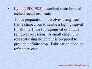• Lyon (JPD,1985) described resin bonded
etched metal rest seats
Tooth preparation – involves using fine
flame shaped bur to scribe a light gingival
finish line 1mm supragingival or at CEJ
(gingival recession). A small cingulum
rest seat using no.35 bur is prepared to
provide definite stop. Fabrication done on
refractory cast.
www.asiandentalacademy.org
 