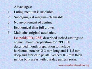 Advantages:
1. Luting medium is insoluble.
2. Supragingival margins- cleansable.
3. No involvement of dentine.
4. Economical than full crown.
5. Maintains original aesthetics.
Leupold(JPD,1985) described etched castings to
adjunct mouth preparation for RPD. He
described mouth preparation to include
horizontal notches 2-3 mm long and 1-1.5 mm
deep and fabricate palatal veneers 0.3 mm thick
in non bulk areas with duralay pattern resin.
www.asiandentalacademy.org
 