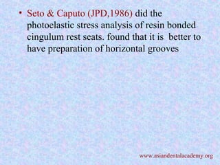 • Seto & Caputo (JPD,1986) did the
photoelastic stress analysis of resin bonded
cingulum rest seats. found that it is better to
have preparation of horizontal grooves
www.asiandentalacademy.org
 
