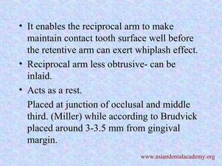 • It enables the reciprocal arm to make
maintain contact tooth surface well before
the retentive arm can exert whiplash effect.
• Reciprocal arm less obtrusive- can be
inlaid.
• Acts as a rest.
Placed at junction of occlusal and middle
third. (Miller) while according to Brudvick
placed around 3-3.5 mm from gingival
margin.
www.asiandentalacademy.org
 