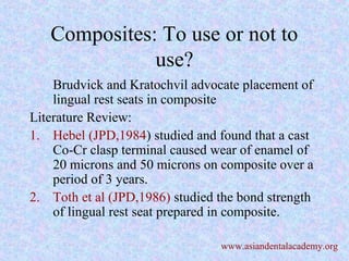 Composites: To use or not to
use?
Brudvick and Kratochvil advocate placement of
lingual rest seats in composite
Literature Review:
1. Hebel (JPD,1984) studied and found that a cast
Co-Cr clasp terminal caused wear of enamel of
20 microns and 50 microns on composite over a
period of 3 years.
2. Toth et al (JPD,1986) studied the bond strength
of lingual rest seat prepared in composite.
www.asiandentalacademy.org
 