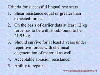 Criteria for successful lingual rest seats
1. Shear resistance equal or greater than
expected forces.
2. On the basis of earlier data at least 12 kg
force has to be withstood.Found to be
21.95 kg.
3. Should survive for at least 3 years under
repetitive forces with chemical
degeneration of material as well.
4. Acceptable abrasion resistance.
5. Ability to repair.
www.asiandentalacademy.org
 