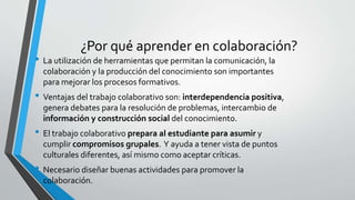 ¿Por qué aprender en colaboración? 
• La utilización de herramientas que permitan la comunicación, la 
colaboración y la producción del conocimiento son importantes 
para mejorar los procesos formativos. 
• Ventajas del trabajo colaborativo son: interdependencia positiva, 
genera debates para la resolución de problemas, intercambio de 
información y construcción social del conocimiento. 
• El trabajo colaborativo prepara al estudiante para asumir y 
cumplir compromisos grupales. Y ayuda a tener vista de puntos 
culturales diferentes, así mismo como aceptar críticas. 
• Necesario diseñar buenas actividades para promover la 
colaboración. 
 