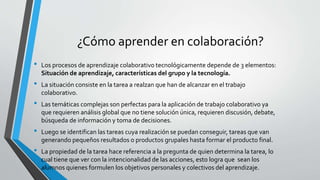 ¿Cómo aprender en colaboración? 
• Los procesos de aprendizaje colaborativo tecnológicamente depende de 3 elementos: 
Situación de aprendizaje, características del grupo y la tecnología. 
• La situación consiste en la tarea a realzan que han de alcanzar en el trabajo 
colaborativo. 
• Las temáticas complejas son perfectas para la aplicación de trabajo colaborativo ya 
que requieren análisis global que no tiene solución única, requieren discusión, debate, 
búsqueda de información y toma de decisiones. 
• Luego se identifican las tareas cuya realización se puedan conseguir, tareas que van 
generando pequeños resultados o productos grupales hasta formar el producto final. 
• La propiedad de la tarea hace referencia a la pregunta de quien determina la tarea, lo 
cual tiene que ver con la intencionalidad de las acciones, esto logra que sean los 
alumnos quienes formulen los objetivos personales y colectivos del aprendizaje. 
 