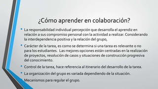 ¿Cómo aprender en colaboración? 
• La responsabilidad individual percepción que desarrolla el aprendiz en 
relación a sus compromiso personal con la actividad a realizar. Considerando 
la interdependencia positiva y la relación del grupo, 
• Carácter de la tarea, es como se determina si una tarea es relevante o no 
para los estudiantes. Las mejores opciones están centradas en la realización 
de proyectos, resolución de casos y situaciones de construcción progresiva 
del conocimiento. 
• Control de la tarea, hace referencia al itinerario del desarrollo de la tarea. 
• La organización del grupo es variada dependiendo de la situación. 
• Mecanismos para regular el grupo. 
 