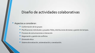 Diseño de actividades colaborativas 
• Aspectos a considerar: 
 Conformación de los grupos 
 Planificaciones individuales y grupales: Roles, distribuciones de tareas y gestión de tiempos. 
 Procesos de comunicaciones e interacción 
 Negociación y gestión de conflictos 
 Dimensión ética 
 Sistema de evaluación, autoevaluación y coevaluación. 
 
