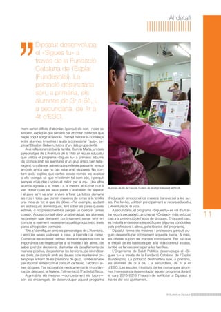 Al detall 
Alumnes de 6è de l’escola Guillem de Montgrí treballant el Pm08. 
El Butlletí de Dipsalut 
11 
Dipsalut desenvolupa 
el «Sigues tu» a 
través de la Fundació 
Catalana de l’Esplai 
(Fundesplai). La 
població destinatària 
són, a primària, els 
alumnes de 3r a 6è, i, 
a secundària, de 1r a 
4t d’ESO. 
ment serien difícils d’abordar, i perquè els nois i noies se 
sincerin, expliquin què senten i per abordar conflictes que 
hagin pogut sorgir a l’escola. Permet millorar la confiança 
entre alumnes i mestres i ajuda a cohesionar l’aula», ex-plica 
l’Elisabet Gubern, tutora d’un dels grups de 6è. 
Avui reflexionen sobre la família. Com la Marta, un dels 
personatges de L’Aventura de la Vida (el recurs educatiu 
que utilitza el programa «Sigues tu» a primària: àlbums 
de cromos amb les aventures d’un grup amics ben hete-rogeni), 
un alumne admet que prefereix passar el temps 
amb els amics que no pas estar amb els pares. No obs-tant 
això, explica que certes coses només les explica 
a ells «perquè sé que m’estimen tal com sóc, i perquè 
sempre m’ajuden i volen el millor per a mi». Una altra 
alumna agraeix a la mare i a la mestra el suport que li 
van donar quan els seus pares s’acabaven de separar 
i el pare se’n va anar a viure a fora. La tutora demana 
als nois i noies que pensin maneres de tornar a la família 
una mica de tot el que els dóna: «Per exemple, ajudant 
en les tasques domèstiques, fent saber als pares que els 
estimeu o no pressionant-los perquè us comprin tantes 
coses». Aquest consell obre un altre debat: els alumnes 
reconeixen que demanen contínuament sense tenir en 
compte si realment necessiten aquells productes o si els 
pares s’ho poden permetre. 
Tots s’identifiquen amb els personatges de L’Aventura, 
i amb les seves vivències a casa, a l’escola i al carrer. 
Comentar-les a classe permet destacar aspectes com la 
importància de respectar-se a si mateix i als altres, de 
saber prendre decisions, d’afrontar els desafiaments de 
manera positiva, de gestionar les tensions, de reivindicar 
els drets, de complir amb els deures o de mantenir el cri-teri 
propi enfront de les pressions de grup. També serveix 
per abordar temes com el consum de tabac, l’alcohol i al-tres 
drogues, l’ús racional de medicaments i la importàn-cia 
del descans, la higiene, l’alimentació i l’activitat física. 
A primària, els mestres —concretament els tutors— 
són els encarregats de desenvolupar aquest programa 
d’educació emocional de manera transversal a les au-les. 
Per fer-ho, utilitzen principalment el recurs educatiu 
L’Aventura de la vida. 
A secundària, el programa «Sigues tu» es val d’un al-tre 
recurs pedagògic, anomenat «Órdago», més enfocat 
cap a la prevenció de l’abús de drogues. En aquest cas, 
es treballa en sessions específiques (algunes conduïdes 
pels professors i, altres, pels tècnics del programa). 
Dipsalut forma els mestres i professors perquè pu-guin 
desenvolupar idòniament aquesta tasca. A més, 
els ofereix suport de manera continuada. Per tal que 
el treball de les habilitats per a la vida continuï a casa, 
també es fan sessions per a les famílies. 
L’Organisme de Salut Pública desenvolupa el «Si-gues 
tu» a través de la Fundació Catalana de l’Esplai 
(Fundesplai). La població destinatària són, a primària, 
els alumnes de 3r a 6è, i, a secundària, de 1r a 4t 
d’ESO. Les escoles i instituts de les comarques gironi-nes 
interessats a desenvolupar aquest programa durant 
el curs 2015-2016 l’hauran de sol·licitar a Dipsalut a 
través del seu ajuntament. 
 