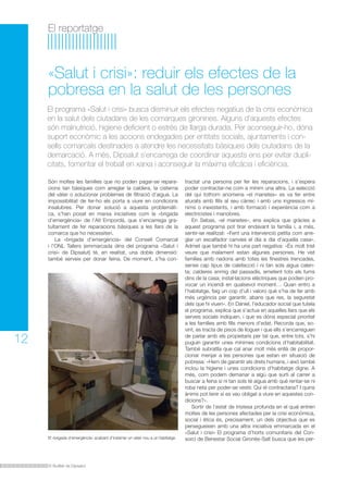 El reportatge 
«Salut i crisi»: reduir els efectes de la 
pobresa en la salut de les persones 
El programa «Salut i crisi» busca disminuir els efectes negatius de la crisi econòmica 
en la salut dels ciutadans de les comarques gironines. Alguns d’aquests efectes 
són malnutrició, higiene deficient o estrès de llarga durada. Per aconseguir-ho, dóna 
suport econòmic a les accions endegades per entitats socials, ajuntaments i con-sells 
comarcals destinades a atendre les necessitats bàsiques dels ciutadans de la 
demarcació. A més, Dipsalut s’encarrega de coordinar aquests ens per evitar dupli-citats, 
fomentar el treball en xarxa i aconseguir la màxima eficàcia i eficiència. 
El Butlletí de Dipsalut 
12 
Són moltes les famílies que no poden pagar-se repara-cions 
tan bàsiques com arreglar la caldera, la cisterna 
del vàter o solucionar problemes de filtració d’aigua. La 
impossibilitat de fer-ho els porta a viure en condicions 
insalubres. Per donar solució a aquesta problemàti-ca, 
s’han posat en marxa iniciatives com la «brigada 
d’emergència» de l’Alt Empordà, que s’encarrega gra-tuïtament 
de fer reparacions bàsiques a les llars de la 
comarca que ho necessiten. 
La «brigada d’emergència» del Consell Comarcal 
i l’ONL Tallers (emmarcada dins del programa «Salut i 
crisi» de Dipsalut) té, en realitat, una doble dimensió: 
també serveix per donar feina. De moment, s’ha con-tractat 
una persona per fer les reparacions, i s’espera 
poder contractar-ne com a mínim una altra. La selecció 
del qui tothom anomena «el manetes» es va fer entre 
aturats amb fills al seu càrrec i amb uns ingressos mí-nims 
o inexistents, i amb formació i experiència com a 
electricistes i manobres. 
En Sebas, «el manetes», ens explica que gràcies a 
aquest programa pot tirar endavant la família i, a més, 
sentir-se realitzat: «Fent una intervenció petita com arre-glar 
un escalfador canvies el dia a dia d’aquella casa». 
Admet que també hi ha una part negativa: «És molt trist 
veure que malament estan algunes persones. He vist 
famílies amb nadons amb totes les finestres trencades, 
sense cap tipus de calefacció i ni tan sols aigua calen-ta; 
calderes enmig del passadís, emetent tots els fums 
dins de la casa; instal·lacions elèctriques que podien pro-vocar 
un incendi en qualsevol moment… Quan entro a 
l’habitatge, faig un cop d’ull i valoro què s’ha de fer amb 
més urgència per garantir, abans que res, la seguretat 
dels que hi viuen». En Daniel, l’educador social que tutela 
el programa, explica que s’actua en aquelles llars que els 
serveis socials indiquen, i que es dóna especial prioritat 
a les famílies amb fills menors d’edat. Recorda que, so-vint, 
es tracta de pisos de lloguer i que ells s’encarreguen 
de parlar amb els propietaris per tal que, entre tots, s’hi 
puguin garantir unes mínimes condicions d’habitabilitat. 
També subratlla que cal anar molt més enllà de propor-cionar 
menjar a les persones que estan en situació de 
pobresa: «Hem de garantir els drets humans, i això també 
inclou la higiene i unes condicions d’habitatge digne. A 
més, com podem demanar a algú que surti al carrer a 
buscar a feina si ni tan sols té aigua amb què rentar-se ni 
roba neta per poder-se vestir. Qui el contractaria? I quins 
ànims pot tenir si es veu obligat a viure en aquestes con-dicions? 
». 
Sortir de l’estat de tristesa profunda en el qual entren 
moltes de les persones afectades per la crisi econòmica, 
social i ètica és, precisament, un dels objectius que es 
persegueixen amb una altra iniciativa emmarcada en el 
«Salut i crisi» El programa d’horts comunitaris del Con-sorci 
de Benestar Social Gironès-Salt busca que les per- 
El «brigada d’emergència» acabant d’instal·lar un vàter nou a un habitatge. 
 
