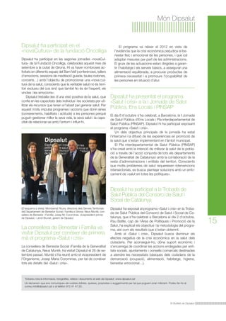El programa va néixer el 2012 en vista de 
l’evidència que la crisi econòmica perjudica el be-nestar 
físic i emocional de les persones, i que cal 
adoptar mesures per part de les administracions. 
El gruix de les actuacions estan dirigides a garan-tir 
l’habitatge i els serveis bàsics, a assegurar una 
alimentació equilibrada, a procurar productes de 
primera necessitat i a promoure l’ocupabilitat de 
les persones en situació d’atur. 
Dipsalut ha presentat el programa 
«Salut i crisi» a la l Jornada de Salut 
Pública, Ens Locals i PINSAP 
Dipsalut ha participat a la Trobada de 
Salut Pública del Consorci de Salut i 
Social de Catalunya 
Dipsalut ha exposat el programa «Salut i crisi» en la Troba-da 
de Salut Pública del Consorci de Salut i Social de Ca-talunya, 
que s’ha celebrat a Barcelona el dia 2 d’octubre. 
Pau Batlle, cap de l’Àrea de Polítiques i Promoció de la 
Salut, ha explicat els objectius i la metodologia del progra-ma, 
així com els resultats que s’estan obtenint. 
Amb el «Salut i crisi», Dipsalut busca disminuir els 
efectes negatius de la crisi econòmica en la salut dels 
ciutadans. Per aconseguir-ho, dóna suport econòmic i 
s’encarrega de coordinar les accions endegades per enti-tats 
socials, ajuntaments i consells comarcals destinades 
a atendre les necessitats bàsiques dels ciutadans de la 
demarcació (ocupació, alimentació, habitatge, higiene, 
benestar emocional…). 
El Butlletí de Dipsalut 
15 
Món Dipsalut 
El dia 8 d’octubre s’ha celebrat, a Barcelona, la I Jornada 
de Salut Pública d’Ens Locals i Pla interdepartamental de 
Salut Pública (PINSAP). Dipsalut hi ha participat exposant 
el programa «Salut i crisi». 
Un dels objectius principals de la jornada ha estat 
l’intercanvi i la difusió de les experiències en promoció de 
la salut que s’estan implementant en l’àmbit municipal. 
El Pla interdepartamental de Salut Pública (PINSAP) 
s’ha creat amb la intenció de millorar la salut de la pobla-ció 
a través de l’acció conjunta de tots els departaments 
de la Generalitat de Catalunya i amb la col·laboració de la 
resta d’administracions i entitats del territori. Conscients 
que molts problemes de salut requereixen intervencions 
intersectorials, es busca plantejar solucions amb un enfo-cament 
de «salut en totes les polítiques». 
Dipsalut ha participat en el 
«novaCultura» de la fundació Oncolliga 
Dipsalut ha participat en les segones jornades «novaCul-tura 
» de la Fundació Oncolliga, celebrades aquest mes de 
setembre a la ciutat de Girona. Hi va haver nombroses ac-tivitats 
en diferents espais del Barri Vell (conferències, tallers 
d’emocions, sessions de meditació guiada, taules rodones, 
concerts…) amb l’objectiu de promocionar una «nova cul-tura 
de la salut, conscients que la veritable salut no és terri-tori 
exclusiu del cos sinó que també ho és de l’esperit, els 
vincles i les emocions». 
Dipsalut treballa des d’una visió positiva de la salut, que 
confia en les capacitats dels individus i les societats per uti-litzar 
els recursos que tenen a l’abast per generar salut. Per 
aquest motiu impulsa programes i accions que donin eines 
(coneixements, habilitats i actituds) a les persones perquè 
puguin gestionar millor la seva vida, la seva salut i la capa-citat 
de relacionar-se amb l’entorn i influir-hi. 
(D’esquerra a dreta): Montserrat Roura, directora dels Serveis Territorials 
del Departament de Benestar Social i Família a Girona; Neus Munté, con-sellera 
de Benestar i Família; Josep M. Corominas, vicepresident primer 
de Dipsalut, i Jordi Brunet, gerent de Dipsalut. 
La consellera de Benestar i Família va 
visitar Dipsalut per conèixer de primera 
mà el programa «Salut i crisi» 
La consellera de Benestar Social i Família de la Generalitat 
de Catalunya, Neus Munté, ha visitat Dipsalut el 26 de se-tembre 
passat. Munté s’ha reunit amb el vicepresident de 
l’Organisme, Josep Maria Corominas, per tal de conèixer 
tots els detalls del «Salut i crisi». 
Trobareu tota la informació, fotografies, vídeos i documents al web de Dipsalut: www.dipsalut.cat 
Us demanem que ens comuniqueu els vostres dubtes, queixes, propostes o suggeriments per tal que puguem anar millorant. Podeu fer-ho al 
correu info@dipsalut.cat o al telèfon 972 41 47 20. 
 