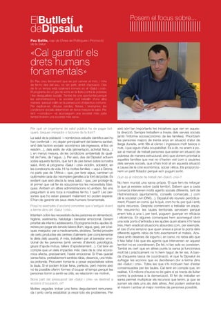 ElButlletí Posem el focus sobre... 
deDipsalut 
Pau Batlle, cap de l’Àrea de Polítiques i Promoció 
de la Salut 
«Cal garantir els 
drets humans 
fonamentals» 
En Pau creu fermament que es pot canviar el món, i mira 
de fer-ho des del seu, no tan petit, àmbit d’actuació. Des 
de fa un temps està totalment immers en el «Salut i crisi». 
El programa és un gra de sorra en la lluita contra la pobresa 
i les desigualtats socials. També és una oportunitat perquè 
les administracions i la societat civil treballin d’una altra 
manera i perquè s’aliïn en la persecució d’objectius comuns. 
Per explicar-se, dibuixa cercles, fletxes i teranyines: les 
condicions socials determinen en bona mesura la salut. Per 
tant —conclou— «si aconseguim una societat més justa 
també tindrem una societat més sana». 
Per què un organisme de salut pública ha de pagar bol-quers, 
beques menjador o factures de la llum? 
La salut de la població —nombrosos estudis científics així ho 
han confirmat— no depèn principalment del sistema sanitari, 
sinó dels factors socials i econòmics (els ingressos, el lloc on 
residim…), dels estils de vida (alimentació, activitat física…) 
i, en menys mesura, de les condicions ambientals (la quali-tat 
de l’aire, de l’aigua…). Per això, des de Dipsalut actuem 
sobre aquests factors, que tant de pes tenen sobre la nostra 
salut. Amb el programa «Salut i crisi» incidim, sobretot, en 
les condicions de vida. Hi ha moltes famílies —aquí a Girona, 
no parlo pas de l’Àfrica— que, per tenir aigua, caminen un 
quilòmetre cada dia i reomplen garrafes a la font del poble. És 
evident que això afecta la seva salut, i que, per protegir-la, 
el primer que cal fer és solucionar-los les necessitats bàsi-ques. 
Arribem on altres administracions no arriben. No ens 
preguntem si ens toca a nosaltres fer-ho. I què?! Les per-sones 
que ho estan passant malament no poden esperar. 
S’han de garantir els seus drets humans fonamentals. 
Posa’ns exemples d’accions concretes que s’estiguin duent 
a terme dins del «Salut i crisi». 
Intentem cobrir les necessitats de les persones en alimentació, 
higiene, vestimenta, habitatge i benestar emocional. Donem 
prioritat als infants i adolescents. El programa inclou ajudes di-rectes 
per pagar els serveis bàsics (llum, aigua, gas), per a be-ques 
menjador, per a medicaments, etcètera. També proveïm 
de certs productes els centres d’aliments (per complementar 
la dieta dels usuaris). A més, treballem per al benestar emo-cional 
de les persones (amb serveis d’atenció psicològica, 
grups d’ajuda mútua, tallers d’apoderament…). Cal tenir en 
compte que un dels impactes més clars de la crisi econò-mica 
afecta, precisament, l’estat emocional. Si t’has quedat 
sense feina, probablement sentiràs ràbia, desencís, una triste-sa 
profunda. Procurem tornar-te a posar expectatives sobre 
la taula. Si et podem trobar feina, perfecte, però mentre això 
no és possible oferim formes d’ocupar el temps perquè les 
persones tornin a sentir-se útils, es relacionin i es motivin. 
Bona part del pressupost del «Salut i crisi» va destinat a 
accions d’ocupació, oi? 
Moltes vegades trobar una feina degudament remunera-da 
i amb certa estabilitat ja resol tots els problemes. Per 
això són tan importants les iniciatives que van en aques-ta 
direcció. Sempre treballem a través dels serveis socials 
(amb l’informe socioeconòmic de les famílies). Prioritzem 
les persones majors de trenta anys en situació d’atur de 
llarga durada, amb fills al càrrec i ingressos molt baixos o 
nuls, i que siguin d’alta ocupabilitat. És a dir, no anem a po-sar 
al mercat de treball persones que estan en situació de 
pobresa de manera estructural, sinó que donem prioritat a 
aquelles famílies que mai no s’havien vist com a usuàries 
dels serveis socials, que s’han trob at en aquesta situació 
a causa de la crisi econòmica, social i ètica. Els proporcio-nem 
un petit flotador perquè se’n puguin sortir. 
Quin és el mètode de treball del «Salut i crisi»? 
No hem muntat una xarxa pròpia. El que fem és reforçar 
la que ja existeix sobre cada territori. Sabem que a cada 
comarca intervenen molts agents socials diferents, tant de 
l’Administració (ajuntaments, consells comarcals…) com 
de la societat civil (ONG…). Dipsalut els reuneix periòdica-ment. 
Posem en comú qui fa què, com ho fa, per què i amb 
quins recursos. Després comencem a treballar en equip. 
Per resumir-ho: les taules territorials serveixen perquè 
anem tots a una i, per tant, puguem guanyar en eficàcia 
i eficiència. En algunes comarques hem aconseguit obrir 
una sola porta d’entrada a les ajudes quan abans n’hi havia 
tres. Hem eradicat situacions absurdes com, per exemple, 
el cas d’una senyora que quan anava a picar la porta dels 
diferents agents rebia de tots exactament el mateix. Aca-bava 
amb desenes de iogurts i, en canvi, no rebia allò que 
li feia falta! I és que els agents que intervenien en aquest 
territori no es coordinaven. De fet, ni tan sols es coneixien. 
També és cert que en altres punts la xarxa ja funcionava 
molt bé i pràcticament no hi hem hagut de fer res. A ban-da 
d’aquesta tasca de coordinació, el que fa Dipsalut és 
sufragar les accions que es decideixen dur a terme dins 
del «Salut i crisi». Totes les que s’hi inclouen han d’estar 
consensuades per les taules. Cal tenir en compte que, en 
realitat, 1,9 milions d’euros no és gaire si es tracta de lluitar 
contra la pobresa a la demarcació. El fet de treballar en 
xarxa permet multiplicar els recursos que tenim, ja que se 
sumen els dels uns als dels altres. Així podem estirar-los 
al màxim i arribar al major nombre de persones possible. 
