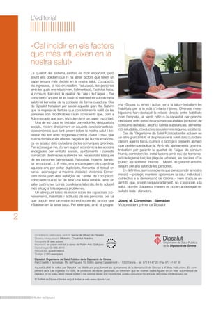 «Cal incidir en els factors 
que més influeixen en la 
nostra salut» 
El Butlletí de Dipsalut 
2 
L’editorial 
La qualitat del sistema sanitari és molt important, però 
sovint ens oblidem que hi ha altres factors que tenen un 
paper encara més decisiu en la nostra salut. L’ocupació, 
els ingressos, el lloc on residim, l’educació, les persones 
amb les quals ens relacionem, l’alimentació, l’activitat física, 
el consum d’alcohol, la qualitat de l’aire i de l’aigua… Ser 
conscient d’aquest fet és bàsic si realment es vol millorar la 
salut i el benestar de la població de forma duradora. Des 
de Dipsalut treballem per assolir aquesta gran fita. Sabem 
que la majoria de factors que condicionen la salut de les 
persones són modificables i som conscients que, com a 
Administració que som, hi podem tenir un paper important. 
Una de les claus és treballar per reduir les desigualtats 
socials, incidint directament en aquests condicionants so-cioeconòmics 
que tant pesen sobre la nostra salut i be-nestar. 
Ho fem amb programes com el «Salut i crisi», que 
busca disminuir els efectes negatius de la crisi econòmi-ca 
en la salut dels ciutadans de les comarques gironines. 
Per aconseguir-ho, donem suport econòmic a les accions 
endegades per entitats socials, ajuntaments i consells 
comarcals destinades a atendre les necessitats bàsiques 
de les persones (alimentació, habitatge, higiene, benes-tar 
emocional…). A més, ens encarreguem de coordinar 
aquests ens per evitar duplicitats, fomentar el treball en 
xarxa i aconseguir la màxima eficàcia i eficiència. Esmer-cem 
bona part dels esforços en l’àmbit de l’ocupació, 
conscients que el fet de tenir una feina estable, amb un 
salari just i unes bones condicions laborals, és la solució 
més eficaç a tots aquests problemes. 
Un altre punt bàsic és incidir sobre les capacitats (co-neixements, 
habilitats i actituds) de les persones per tal 
que puguin tenir un major control sobre els factors que 
influeixen en la seva salut. Per exemple, amb el progra- 
ma «Sigues tu, eines i actius per a la salut» treballem les 
habilitats per a la vida d’infants i joves. Diverses inves-tigacions 
han destacat la relació directa entre habilitats 
com l’empatia, el sentit crític o la capacitat per prendre 
decisions amb estils de vida més saludables (reducció de 
consums de tabac, alcohol i altres substàncies, alimenta-ció 
saludable, conductes sexuals més segures, etcètera). 
Des de l’Organisme de Salut Pública també actuem en 
un altre gran àmbit: el de preservar la salut dels ciutadans 
davant agents físics, químics o biològics presents al medi 
que podrien perjudicar-la. Amb els ajuntaments gironins, 
treballem per garantir la qualitat de l’aigua de consum 
humà; controlem les instal·lacions amb risc de transmis-sió 
de legionel·losi; les plagues urbanes; les piscines d’ús 
públic; les sorreres infantils… Mirem de garantir entorns 
segurs per a la salut de les persones. 
En definitiva, som conscients que per acomplir la nostra 
missió —protegir, mantenir i promoure la salut individual i 
col·lectiva a la demarcació de Girona— hem d’actuar en 
àmbits que, sovint i equivocadament, no s’associen a la 
salut. Només d’aquesta manera es poden aconseguir re-sultats 
reals i duradors. 
Josep M. Corominas i Barnadas 
Vicepresident primer de Dipsalut 
Coordinació, elaboració i edició: Servei de Difusió de Dipsalut 
Disseny i maquetació: Minimilks. Creativitat Nutritiva 
Fotografia: © dels autors 
Impressió: en paper reciclat a càrrec de Palahí Arts Gràfiques 
Dipòsit legal: GI-985-2010 
Periodicitat: quadrimestral 
Tiratge: 2.000 exemplars 
Dipsalut, Organisme de Salut Pública de la Diputació de Girona. 
Parc Científic i Tecnològic. Pic de Peguera 15, Edifici Jaume Casademont – 17003 Girona – Tel. 972 41 47 20 / Fax 972 41 47 30 
Aquest butlletí és editat per Dipsalut i es distribueix gratuïtament als ajuntaments de la demarcació de Girona i a d’altres institucions. En com-pliment 
de la Llei orgànica 15/1999, de protecció de dades personals, us informem que les vostres dades figuren en un fitxer automatitzat de 
Dipsalut. Si no voleu rebre més el butlletí o les vostres dades són incorrectes, podeu comunicar-ho a través del correu info@dipsalut.cat. 
El Butlletí de Dipsalut també es pot trobar al web www.dipsalut.cat. 
 
