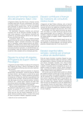 Dipsalut contribueix a finançar 
les inversions als consultoris 
mèdics locals 
L’Organisme de Salut Pública cofinança, amb un total de 
200.000 euros, les inversions que els ajuntaments de la de-marcació 
de Girona han realitzat als consultoris mèdics lo-cals 
(de titularitat municipal) en els anys 2012, 2013 i 2014. 
Es concedeix una única ajuda econòmica per ajunta-ment, 
fins arribar a un màxim del 90 per cent de la des-pesa 
subvencionable i fins a un topall de 1.800 euros per 
consistori. L’objectiu és finançar les despeses d’adquisició 
de material sanitari no fungible, mobiliari i equipaments del 
consistori local. 
El termini de sol·licituds ha finalitzat aquest mes de no-vembre 
passat. Els ajuntaments han d’acreditar les despe-ses 
mitjançant un compte justificatiu i una memòria, que cal 
presentar a Dipsalut abans del 15 de març de 2015. 
El Butlletí de Dipsalut 
3 
Breus 
Accions per fomentar l’ocupació 
dins del programa «Salut i crisi» 
L’Organisme dedica mig milió d’euros a finançar accions 
d’entitats sense ànim de lucre, ajuntaments i ens supra-municipals 
dirigides a promoure l’ocupació remunerada 
entre persones en situació d’atur i en risc de pobresa. 
Dipsalut també coordina tots aquests ens i participa en el 
disseny de les accions. 
Els destinataris d’aquestes iniciatives per promoure 
l’ocupació han de ser persones aturades de llarga du-rada, 
sense ingressos o amb ingressos insuficients per 
mantenir-se. Es posarà especial atenció en els majors de 
30 anys amb fills al seu càrrec. 
El programa «Salut i crisi» té com a objectiu principal 
garantir la provisió de mínims en habitatge, serveis bàsics, 
alimentació, higiene i benestar emocional a tots aquells 
que ho necessiten, posant especial atenció als infants i 
adolescents. També procura donar eines (coneixements, 
habilitats i actituds) a les persones perquè puguin sortir de 
la situació precària en què estan. La voluntat és lluitar con-tra 
la pobresa i reduir els impactes que aquesta té sobre 
la salut de molts ciutadans de les comarques gironines. 
Dipsalut ha activat 48 vegades 
el Programa de Suport i Atenció 
Psicològica 
L’Organisme de Salut Pública ha efectuat 48 activacions 
del Programa de Suport i Atenció Psicològica en Situa-cions 
d’Emergència al Municipi des de la seva implemen-tació, 
el 2010. 
El programa pretén ajudar les persones en situacions 
excepcionals i traumàtiques, i donar-los eines per afrontar 
el procés dolorós i així recuperar el control de les seves 
vides. Per aconseguir-ho, s’ofereix assistència psicològica 
immediata (en el mateix lloc dels fets) i especialitzada a les 
víctimes de fets traumàtics. També es forma els professio-nals 
dels equips de primera resposta (policies, bombers, 
protecció civil…) perquè siguin capaços de poder oferir 
una primera atenció psicològica i perquè es puguin auto-protegir 
en situacions especialment traumàtiques. 
Des de la seva implementació, el 2010, s’han efectuat 
48 activacions del programa (4, el 2010; 4, el 2011; 15, 
el 2012; 14, el 2013 i 11, el 2014).* D’aquestes interven-cions, 
el 44 % han consistit a atendre familiars de per-sones 
que han mort de manera inesperada; el 23 %, a 
ajudar víctimes de delictes violents; i la resta s’han activat 
en casos d’accidents múltiples o agressions sexuals. 
* Dades fins al 6 de novembre de 2014. 
Dipsalut organitza tallers, 
xerrades i estands per ensenyar 
a utilitzar els desfibril·ladors 
Entre els mesos d’octubre i novembre, Dipsalut ha orga-nitzat 
una vintena d’estands i tallers per ensenyar a utilitzar 
els desfibril·ladors a diversos municipis de la demarcació, 
com Girona, Campelles, Queralbs, Urús, Tossa de Mar, 
Torrent, Gombrèn, Maçanet de la Selva, Boadella i Olot. 
L’objectiu d’aquestes accions divulgatives és que la ciu-tadania 
conegui el programa «Girona, territori cardiopro-tegit 
», pugui practicar amb els desfibril·ladors automàtics i 
resolgui dubtes sobre la seva utilització. 
Cal recordar que els desfibril·ladors poden ser utilitzats 
per qualsevol persona, encara que no tingui cap tipus de 
formació en la matèria. Són aparells intel·ligents i molt sen-zills 
de manipular. Per si mateixos analitzen les constants 
de la víctima i decideixen administrar l’impuls elèctric no-més 
en cas que sigui necessari. No poden ocasionar cap 
dany. No obstant això, Dipsalut ofereix la possibilitat de 
rebre formació per familiaritzar-se amb els desfibril·ladors 
i per aprendre nocions de suport bàsic a tothom que hi 
estigui interessat, ja que d’aquesta manera s’aconsegueix 
adquirir la confiança necessària per decidir-se a usar-los 
en cas d’urgència. 
 