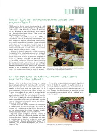 Més de 13.000 alumnes d’escoles gironines participen en el 
programa «Sigues tu» 
Un miler de persones han après a combatre el mosquit tigre als 
estands informatius de Dipsalut 
A més de les campanyes de conscienciació, Dipsalut, el 
Servei de Control de Mosquits i els ajuntaments de la de-marcació 
de Girona realitzen accions per controlar el mos-quit 
tigre als espais públics, com ara l’aplicació periòdica 
d’un producte per matar les larves de l’insecte en aquells 
punts de places, carrers, parcs, jardins i instal·lacions mu-nicipals 
El Butlletí de Dipsalut 
5 
Notícies 
13.221 alumnes de 104 escoles de primària (de 3r a 6è) i 
39 instituts (de 1r a 4t d’ESO) participen al «Sigues tu, eines 
i actius per a la salut» d’aquest curs 2014-2015. El progra-ma 
està pensat per facilitar l’aprenentatge de les habilitats 
per a la vida als infants i joves. També s’inclou formació per 
a professors i per a pares. 
Segons l’Organització Mundial de la Salut (OMS), les 
deu habilitats bàsiques per a la vida (autoconeixement, em-patia, 
assertivitat, relacions interpersonals, presa de deci-sions, 
gestió de problemes i conflictes, pensament creatiu 
i crític, gestió de les emocions, sentiments i la gestió de les 
tensions i l’estrès) són un factor clau en la capacitat de les 
persones de gestionar la seva vida, la seva salut i la capaci-tat 
per relacionar-se amb l’entorn i influir-hi. 
L’escola i l’institut són espais per introduir aquest apre-nentatge 
de forma estructurada, especialment en aquells 
centres on hi ha infants i joves en situació de vulnerabilitat 
social i econòmica. En el cas de primària, el programa usa 
com a principal recurs pedagògic uns àlbums de cromos 
on es recullen les històries d’un grup d’amics i amigues 
(L’Aventura de la vida), i que serveixen de punt de partida 
per reflexionar sobre situacions quotidianes i per anar treba-llant 
les esmentades habilitats. A secundària, el programa 
es val d’un altre recurs educatiu principal, anomenat «Ór-dago 
», més enfocat a la prevenció de l’abús de drogues. 
Dipsalut i el Servei de Control de Mosquits han muntat, 
aquest estiu passat, estands informatius sobre com com-batre 
el mosquit tigre a 21 municipis de les comarques gi-ronines. 
Els tècnics del Servei han explicat a un total de 
983 persones les mesures que cal prendre per evitar que 
l’insecte es reprodueixi als seus balcons, terrasses i jardins. 
Als estands s’han pogut observar larves de mosquit 
tigre i exemplars adults, així com exemples de possibles 
punts de cria. També s’hi ha repartit material informatiu (edi-tat 
en diversos idiomes) amb les claus per impedir la prolife-ració 
de l’insecte, que es resumeixen a evitar acumulacions 
d’aigua, per petites que siguin. 
L’objectiu d’aquests estands informatius és conscienciar 
la ciutadania de la importància d’impedir la reproducció del 
mosquit tigre a casa. Es calcula que el 80 % dels espais on 
pot criar aquest mosquit són privats i, per tant, a les admi-nistracions 
els és molt difícil actuar-hi directament. 
Aquestes accions divulgatives s’han dut a terme als 
municipis de Palafrugell, Caldes de Malavella, Banyoles, 
Calonge, Aiguaviva, Llagostera, Salt, Maçanet de la Selva, 
la Bisbal d’Empordà, Sant Feliu de Guíxols, Tossa, Platja 
d’Aro, Riudellots i Cassà de la Selva, Santa Cristina d’Aro, 
Vilablareix, Celrà, Avinyonet de Puigventós, Sils, Blanes i la 
Cellera de Ter. 
Alumnes de l’escola de Sant Gregori treballant amb els materials de 
L’Aventura de la vida. Autora: Joanna Magureanu. 
on podria criar. 
Estand informatiu muntat al mercat de Llagostera 
 