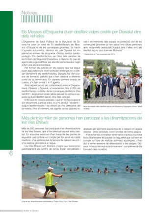 Els Mossos d’Esquadra duen desfibril·ladors cedits per Dipsalut dins 
dels vehicles 
L’Organisme de Salut Pública de la Diputació de Gi-rona 
ha cedit un total de 74 desfibril·ladors als Mos-sos 
d’Esquadra de les comarques gironines. Es tracta 
d’aparells automàtics, idèntics als que Dipsalut ha im-plantat 
en el marc del programa «Girona, territori cardio-protegit 
». Els desfibril·ladors van dins dels vehicles de 
les Unitats de Seguretat Ciutadana. L’objectiu és que els 
agents els puguin utilitzar per atendre persones que hagin 
sofert una aturada cardíaca. 
Per formar els policies en els passos que cal seguir 
quan algú pateix una mort sobtada i ensenyar-los a utilit-zar 
idòniament els desfibril·ladors, Dipsalut ha ofert cur-sos 
de formació gratuïts que s’han celebrat a diferents 
punts de la demarcació. En aquesta primera onada de 
cursos, s’hi han format 1.417 agents. 
Amb aquest acord de col·laboració entre el Departa-ment 
d’Interior i Dipsalut, s’incrementen fins a 200 els 
desfibril·ladors «mòbils» de les comarques de Girona. Des 
del 2011, les policies locals i altres serveis de primera res-posta 
ja duen desfibril·ladors dins dels vehicles. 
El fet que els cossos policials—que en moltes ocasions 
són els primers a arribar al lloc on s’ha produït l’incident— 
duguin desfibril·ladors i els utilitzin ja s’ha demostrat del 
tot exitós. Fins al moment, els agents de les policies lo- 
Més de mig miler de persones han participat a les dinamitzacions de 
les Vies Braves 
El Butlletí de Dipsalut 
6 
Notícies 
Més de 500 persones han participat a les dinamitzacions 
de les Vies Braves, que s’han efectuat aquest estiu pas-sat. 
En aquestes sessions s’han transmès les pautes de 
seguretat que cal tenir en compte per fer servir els carrils 
marítims, s’ha perfeccionat la tècnica de natació de crol i 
s’ha realitzat gimnàstica a l’aigua. 
Les Vies Braves són itineraris marins que transcorren 
paral·lelament als camins de ronda. Estan senyalitzats i 
Acte de cessió dels desfibril·ladors als Mossos d’Esquadra. Autor: Martí 
Artalejo. 
Una de les dinamitzacions celebrades a Platja d’Aro. Font: Vies Braves. 
cals i els membres dels equips de protecció civil de les 
comarques gironines ja han salvat vint-i-dues persones 
amb els aparells cedits per Dipsalut (una d’elles, amb els 
desfibril·ladors que duen els Mossos).* 
* Dades fins al 7 de novembre de 2014. 
abalisats per permetre la pràctica de la natació en aigües 
obertes i altres activitats, com l’snorkel, de forma segura. 
Per donar-les a conèixer, fomentar la pràctica d’activitat 
física i transmetre les pautes de seguretat que cal tenir en 
compte a l’hora de realitzar activitats aquàtiques, s’han 
dut a terme sessions de dinamització a les platges. Dip-salut 
hi ha col·laborat econòmicament i complementant la 
formació dels monitors. 
 