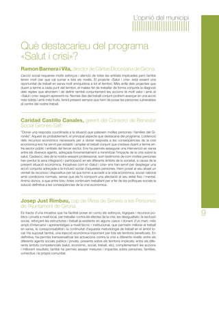 9 
L’opinió del municipi 
Què destacaríeu del programa 
«Salut i crisi»? 
Ramon Barnera i Vila, director de Càritas Diocesana de Girona. 
L’acció social requereix molts esforços i atenció de totes les entitats implicades però també 
tenim molt clar que cal sumar a tots els nivells. El projecte «Salut i crisi» està essent una 
oportunitat de treball en xarxa molt enriquidora a tot el territori. Més enllà dels projectes que 
duem a terme a cada punt del territori, el mateix fet de treballar de forma conjunta la diagnosi 
dels reptes que afrontem i de definir també conjuntament les accions té molt valor i amb el 
«Salut i crisi» seguim aprenent-ne. Només des del treball conjunt podrem avançar en una acció 
més sòlida i amb més fruits, tenint present sempre que hem de posar les persones vulnerables 
al centre del nostre treball. 
Caridad Castillo Canales, gerent del Consorci de Benestar 
Social Gironès-Salt. 
“Donar una resposta coordinada a la situació que pateixen moltes persones i famílies del Gi-ronès”. 
Aquest és probablement, el principal aspecte que destacaria del programa. L’obtenció 
dels recursos econòmics necessaris per a donar resposta a les conseqüències de la crisi 
econòmica ens ha servit per establir i ampliar el treball conjunt que s’estava duent a terme en-tre 
sector públic i entitats del tercer sector. Ens ha permès assegurar una intervenció en xarxa 
entre els diversos agents, adreçada fonamentalment a minimitzar l’impacte de la crisi sobre la 
salut. Cadascú, des de la nostra vessant professional, som testimonis de com moltes persones 
han perdut la seva integració i participació en els diferents àmbits de la societat, a causa de la 
present situació econòmica. Iniciatives com el «Salut i crisi» ens han servit per desplegar una 
acció conjunta adreçada a la inclusió social d’aquestes persones. Hem posat al seu abast un 
ventall de recursos i dispositius per tal que tornin a accedir a la vida econòmica, social i laboral 
amb condicions normals, sense que els hi comporti una afectació al seu estat físic i mental. 
Animo doncs, a que entre tots i totes continuem treballant per a fer de les polítiques socials la 
solució definitiva a les conseqüències de la crisi econòmica. 
Josep Just Rimbau, cap de l’Àrea de Serveis a les Persones 
de l’Ajuntament de Girona. 
Es tracta d’una iniciativa que ha facilitat posar en comú els esforços, lògiques i recursos pú-blics 
i privats a nivell local, per treballar contra els efectes de la crisi, les desigualtats i la exclusió 
social, reforçant les estructures i treball ja existents en alguns casos i donant d’un marc més 
ampli d’intercanvi i aprenentatges a nivell tècnic i institucional, que permetin millorar el treball 
en xarxa, la coresponsabilitat i la continuïtat d’aquesta metodologia de treball en el àmbit lo-cal. 
Ha suposat també, una injecció econòmica important per tots els territoris beneficiats. En 
definitiva, ha permès transversalitzar les actuacions contra la crisi a diferents nivells: entre els 
diferents agents socials públics i privats, presents sobre els territoris implicats; entre els dife-rents 
àmbits competencials (salut, econòmic, social, treball, etc), complementant les accions 
i millorant resultats; també ha permès assajar mesures i impactes sobre persones, famílies, 
col·lectius i la pròpia comunitat. 
 