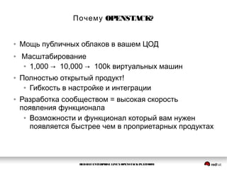 REDHAT ENTERPRISE LINUXOPENSTACKPLATFORM
OPENSTACK?Почему
● Мощь публичных облаков в вашем ЦОД
● Масштабирование
● 1,000 → 10,000 → 100k виртуальных машин
● Полностью открытый продукт!
● Гибкость в настройке и интеграции
● Разработка сообществом = высокая скорость
появления функционала
● Возможности и функционал который вам нужен
появляется быстрее чем в проприетарных продуктах
 