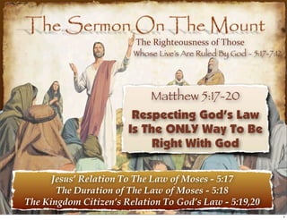 The  Righteousness  of  Those
                        Whose Live’s Are Ruled By God - 5:17-7:12




                             Matthew 5:17-20
                        Respecting God’s Law
                       Is The ONLY Way To Be
                            Right With God

      Jesus’ Relation To The Law of Moses - 5:17
       The Duration of The Law of Moses - 5:18
The Kingdom Citizen’s Relation To God’s Law - 5:19,20
                                                                    1
 