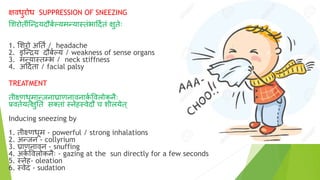 क्षवधुरोध SUPPRESSION OF SNEEZING
शशरोतीग्न्द्रयिौब्ल्यमन्यास्तंभादि्तं क्षुतेाः
1. शशरो अनत् / headache
2. इग्न्द्रय िौब्ल्यं / weakness of sense organs
3. मन्यास्तम्भ / neck stiffness
4. अदि्ता / facial palsy
TREATMENT
तीक्ष्णधूमान्जनाघ्राणनावनाक
् ववलोकनाः
प्रवत्यत्क्षुनतं सक्कतां स्नेहस्वेिौ च शीलयेत्
Inducing sneezing by
1. तीक्ष्णधूम - powerful / strong inhalations
2. अन्जन - collyrium
3. घ्राणनावन - snuffing
4. अक
् ववलोकनाः - gazing at the sun directly for a few seconds
5. स्नेह- oleation
6. स्वेि - sudation
 