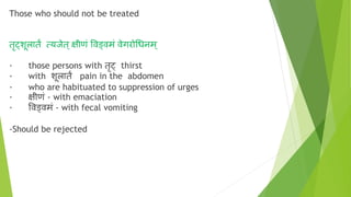 Those who should not be treated
तृट्क्शूलातं त्यजेत् क्षीणं ववड्वमं वेगरोचधनम्
· those persons with तृट्क् thirst
· with शूलातं pain in the abdomen
· who are habituated to suppression of urges
· क्षीणं - with emaciation
· ववड्वमं - with fecal vomiting
-Should be rejected
 