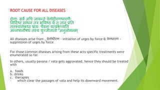 ROOT CAUSE FOR ALL DISEASES
रोगााः सवे अवप जायन्ते वेगोिीरणधारणाः
ननदि्ष्टिं साधनं तत्र भूनयष्टठं ये तु तान् प्रनत
ततश्चानेकधा प्रायाः पवना यत्प्रक
ु प्यनत
अन्नपानौषधं तस्य युञ्जीतातो अनुलोमनम्
All diseases arise from , वेगोधीरण - initiation of urges by force & वेगधारण -
suppression of urges by force
For those common diseases arising from these acts specific treatments were
enumerated so far.
In others, usually pavana / vata gets aggravated, hence they should be treated
with
a. foods
b. drinks
c. therapies
· which clear the passages of vata and help its downward movement.
 