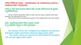 शोधन चचक्रकत्सा प्रशंसा / IMPORTANCE OF SHODHANA CIKITSA /
PURIFACTORY THERAPIES
यतेत् च यथा कालं मलानां शोधनं प्रनत अत्यथ् सग्ञ्चतास्ते दह क्र
ु र्दधााः
स्युजीववतग्च्छिाः
· All our efforts should be made to clear out the malas ( doshas and waste
products )at appropriate times.
· Too much of their accumulation leads to their aggravation and even death
िोषााः किाचचत्क
ु प्यग्न्त ग्जता लङ्घन पाचनाः
ये तु संशोधनाः शुर्दधा न तेषां पुनरुर्दभवाः
· the doshas which are mitigated by langhana and pacana
therapies might sometimes become aggravated again
· but those which are cleared by samshodhana therapies
will not get aggravated again
 