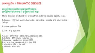 आगन्तु रोग / TRAUMATIC DISEASES
ये भूतववषवाय्वग्ननक्षतभङ्गादिसंभवााः
रागर्दवेषमयार्धयाश्च ते स्युरागन्तवो गिााः
Those diseases produced by arising from external causes -agantu rogas -
1. bhuta - भूत evil spirits, bacteria, parasites, insects and other living
beings
2. visha -poisons ववष
3. air - वायु cyclone
4. agni - अग्नन fire , electricity, radiation etc.
5. kshata - क्षत injury, wounds etc.
6. bhanga - fracture of bones भङ्गा
7. as also due to raga- desire, lust राग
8. dvesha / र्दवेष - hatred
9. bhaya / भय - fear
 
