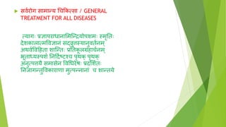  सव्रोग सामान्य चचक्रकत्सा / GENERAL
TREATMENT FOR ALL DISEASES
त्यागाः प्रिापराधानाशमग्न्द्रयोपशमाः स्मृनताः
िेशकालात्मवविानं सर्दरुिस्यानुवत्नम्
अथव्ववदहता शाग्न्ताः प्रनतक
ू लग्रहाच्नम्
भूतार्धयस्पश् ननदि्ष्टिश्च पृथक् पृथक्
अनुत्पिय समासेन ववचधरेषाः प्रिशश्ताः
ननजागन्तुववकाराणा मुत्पन्नानां च शान्तये
 