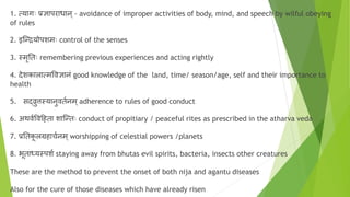 1. त्यागाः प्रिापराधान्- avoidance of improper activities of body, mind, and speech by wilful obeying
of rules
2. इग्न्द्रयोपशमाः control of the senses
3. स्मृनताः remembering previous experiences and acting rightly
4. िेशकालात्मवविानं good knowledge of the land, time/ season/age, self and their importance to
health
5. सर्दरुिस्यानुवत्नम ्adherence to rules of good conduct
6. अथव्ववदहता शाग्न्ताः conduct of propitiary / peaceful rites as prescribed in the atharva veda
7. प्रनतक
ू लग्रहाच्नम ्worshipping of celestial powers /planets
8. भूतार्धयस्पश् staying away from bhutas evil spirits, bacteria, insects other creatures
These are the method to prevent the onset of both nija and agantu diseases
Also for the cure of those diseases which have already risen
 