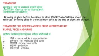 TREATMENT
मूत्रजेषु तु पाने च प्रानभक्कतं शस्यते घृतम्
जीणा्ग्न्तक
ं चोिमया मात्रया योजनार्दवयम ्
अवपीडकमेतच्च संज्ञितम्
Drinking of ghee before breakfast is ideal AVAPEEDAKA SNEHAM should be
resorted, Drinking ghee in the maximum dose at the end of digestion of food .
TREATMENT FOR DISEASES ARISING FROM SUPPRESSION OF
FLATUS, FECES AND URINE
तिौषधं वत्य्भ्यङ्गावगाहाश्च स्वेिनं बग्स्तकम् च
1. वनत् - rectal wicks / suppositories
2. अभ्यङ्ग - oil massage and bath
3. अवगाह - immersion bath
4. स्वेिनं - sudation
5. बग्स्तकम् - enema
 