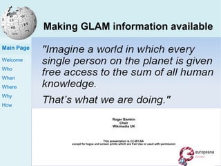 Making GLAM information available inside and outside cultural institutions 5 th  October 2011 – Austrian National Library Roger Bamkin Chair Wikimedia UK This presentation is CC-BY-SA  except for logos and screen prints which are Fair Use or used with permission Main Page 