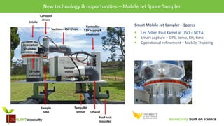 biosecurity built on science
New technology & opportunities – Mobile Jet Spore Sampler
Smart Mobile Jet Sampler – Spores
 Les Zeller, Paul Kamel at USQ – NCEA
 Smart capture – GPS, temp, RH, time
 Operational refinement – Mobile Trapping
Intake
Carousel
driver
Suction = 450 l/min
Vacuum
motor16-tube
carousel
Sample
tube
Temp/RH
sensor
Controller
12V supply &
Bluetooth
Roof-rack
mounted
Separation
chamber
Exhaust
 