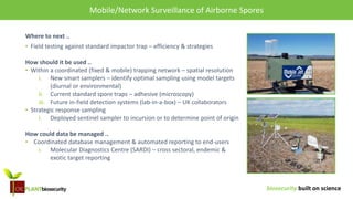 biosecurity built on science
Mobile/Network surveillance of air-borne spores
Where to next ..
• Field testing against standard impactor trap – efficiency & strategies
How should it be used ..
• Within a coordinated (fixed & mobile) trapping network – spatial resolution
i. New smart samplers – identify optimal sampling using model targets
(diurnal or environmental)
ii. Current standard spore traps – adhesive (microscopy)
iii. Future in-field detection systems (lab-in-a-box) – UK collaborators
• Strategic response sampling
i. Deployed sentinel sampler to incursion or to determine point of origin
How could data be managed ..
• Coordinated database management & automated reporting to end-users
i. Molecular Diagnostics Centre (SARDI) – cross sectoral, endemic &
exotic target reporting
Mobile/Network Surveillance of Airborne Spores
 