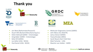 biosecurity built on science
Thank you
Burkard
 Jon West (Rothamsted Research)
 Stuart Wili (Burkard Manufacturing Co.)
 Helen DeGraaf (SARDI – Entomology)
 Greg Baker (SARDI – Entomology)
 Kelly Hill (SARDI)
 Les Zeller (USQ - NCEA)
 Paul Kamel (USQ - NCEA)
 Molecular Diagnostics Centre (SARDI)
 John Weiss (Vic DEDJTR)
 Jamus Stonar (SARDI)
 Tracey Brookes (MEA)
 Sarah Noack (Hart Field Site)
 Matt Tscharke – USQ
 Maarten van Helden - SARDI
 