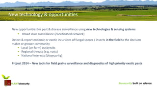 biosecurity built on science
New opportunities for pest & disease surveillance using new technologies & sensing systems
 Broad scale surveillance (coordinated network)
Detect & report endemic or exotic incursions of fungal spores / insects in the field to the decision
maker or grower community
 Local (on farm) outbreaks
 Regional threats (e.g. rusts)
 National interests (biosecurity)
Project 2014 – New tools for field grains surveillance and diagnostics of high priority exotic pests
New technology & opportunities
 
