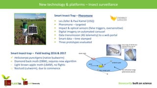 biosecurity built on science
Research & opportunities – Surveillance and New technologies
Smart Insect Trap – Pheromone
 Les Zeller & Paul Kamel (USQ)
 Pheromone – targeted
 Impact & optical sensors (false triggers, oversensitive)
 Digital imagery on automated carousel
 Data transmission (4G telemetry) to a web portal
 Smart data – time stamped
 Three prototypes evaluated
these image (25-80 KB) were
transferred from trap via
telemetry < 1 second
trap
wind
lure attraction range
(pheromone plume)
exotic pest
endemic pest
Non-target pest
Smart Insect trap – Field testing 2016 & 2017
 Helicoverpa punctigera (native budworm)
× Diamond back moth (DBM), requires new algorithm
− Light brown apple moth (LBAM), no flights
o Noctuid (cutworm), due to commence
New technology & platforms – Insect surveillance
 