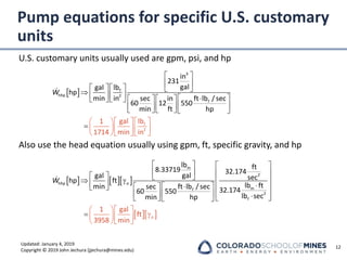 Updated: January 4, 2019
Copyright © 2019 John Jechura (jjechura@mines.edu)
Pump equations for specific U.S. customary
units
U.S. customary units usually used are gpm, psi, and hp
Also use the head equation usually using gpm, ft, specific gravity, and hp
12
 
 
 
 
 
 
   
  
  
 
  
  
 
  


   
 
 

 



=
3
f
hhp 2
f
2
f
in
231
gal
lb
gal
hp
min in ft lb / sec
sec in
60 12 550
min f
lb
1 gal
1714 min in
t hp
W
    
  
   
   
   
   
  

 
 
   
 
   

 
 
  

  
  
 
=
m
2
hhp
m
f
2
f
lb ft
8.33719 32.174
gal
gal sec
hp ft
lb ft
min f
1 gal
ft
39
t lb / sec
sec 32.174
60 550
lb sec
min
58
hp
min
o
o
W
 