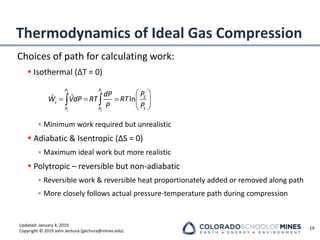 Updated: January 4, 2019
Copyright © 2019 John Jechura (jjechura@mines.edu)
Thermodynamics of Ideal Gas Compression
Choices of path for calculating work:
▪ Isothermal (ΔT = 0)
• Minimum work required but unrealistic
▪ Adiabatic & Isentropic (ΔS = 0)
• Maximum ideal work but more realistic
▪ Polytropic – reversible but non-adiabatic
• Reversible work & reversible heat proportionately added or removed along path
• More closely follows actual pressure-temperature path during compression
19
 
= = =  
 
 
2 2
1 1
2
1
ln
P P
s
P P
dP P
W VdP RT RT
P P
 