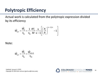 Updated: January 4, 2019
Copyright © 2019 John Jechura (jjechura@mines.edu)
Polytropic Efficiency
Actual work is calculated from the polytropic expression divided
by its efficiency
Note:
33
( )
1 /
1 2
1
ˆ 1
ˆ 1
1
p
act
p p
W RT P
W
M P
− 
 
 

 
= = −
 
   −  
 
 
0
ˆ ˆ
ˆ p S
act
p IS
W W
W  =
= =
 
 