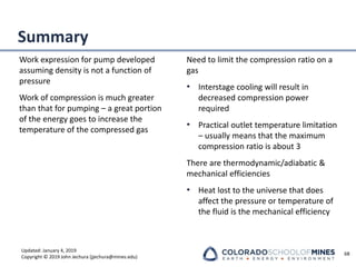 Updated: January 4, 2019
Copyright © 2019 John Jechura (jjechura@mines.edu)
Summary
Work expression for pump developed
assuming density is not a function of
pressure
Work of compression is much greater
than that for pumping – a great portion
of the energy goes to increase the
temperature of the compressed gas
Need to limit the compression ratio on a
gas
• Interstage cooling will result in
decreased compression power
required
• Practical outlet temperature limitation
– usually means that the maximum
compression ratio is about 3
There are thermodynamic/adiabatic &
mechanical efficiencies
• Heat lost to the universe that does
affect the pressure or temperature of
the fluid is the mechanical efficiency
68
 