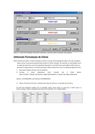 Figura 3: A tela de formatação condicional mostrando o exemplo prático mostrado neste página;
Utilizando Formatação de Célula
Outra maneira para obter o mesmo resultado é utilizar o recurso de formatação da célula. Uma das vantagens
desse recurso é que poucas pessoas terão acesso ao critério utilizado. Por exemplo, se você desejar que a
as notas dos alunos de uma turma apareçam Aprovado em vermelho para quem obteve média maior ou
igual que 5 e Reprovado em vermelho para quem obteve média menor que 5, proceda da seguinte forma:
1. Na coluna E digite a fórmula =D2 na célula E2;
2. Formate a célula exatamente como indicado nas 2 linhas abaixo:
Menu Formatar * Células, aba Número, opção Personalizado; no campo Tipo digite exatamente:
[Azul][>=5]"APROVADO";[Vermelho][<5]"REPROVADO"
3. Copie a fórmula em E2 para o restante das linhas da coluna E, no exemplo até a linha 6;
Se você tiver bastante cuidado com os colchetes, aspas, sinais (maior ou igual que, e menor que) e o
ponto-e-vírgula, então o resultado final deverá ficar parecido com a tabela abaixo:
A B C D E
1 NOME NOTA1 NOTA2 MÉDIA RESULTADO
2 Francisco 7 9 8,0 APROVADO
3 José 3 8 5,5 APROVADO
4 Maria 7 4 5,5 APROVADO
5 Carla 5 7 6,0 APROVADO
6 Mota 5 4 4,5 REPROVADO
 